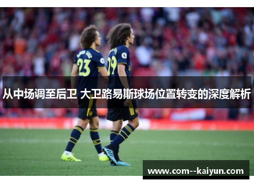 从中场调至后卫 大卫路易斯球场位置转变的深度解析