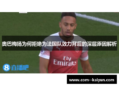 奥巴梅扬为何拒绝为法国队效力背后的深层原因解析