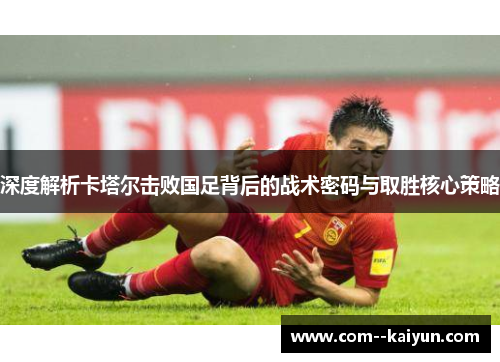 深度解析卡塔尔击败国足背后的战术密码与取胜核心策略