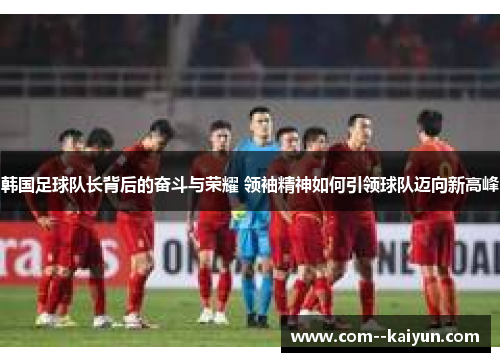 韩国足球队长背后的奋斗与荣耀 领袖精神如何引领球队迈向新高峰