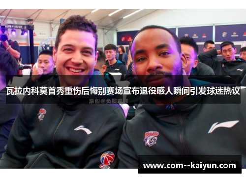 瓦拉内科莫首秀重伤后悔别赛场宣布退役感人瞬间引发球迷热议 瓦拉内科莫首秀重伤后悔别赛场宣布退役感人瞬间引发球迷热议