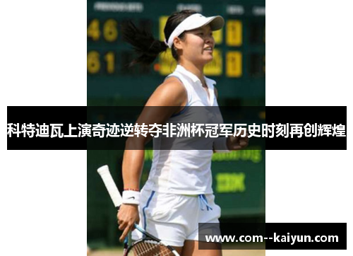 科特迪瓦上演奇迹逆转夺非洲杯冠军历史时刻再创辉煌 科特迪瓦上演奇迹逆转夺非洲杯冠军历史时刻再创辉煌