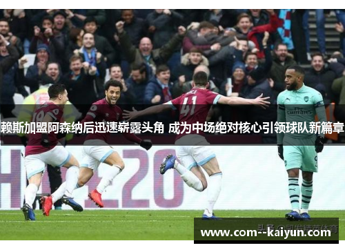 赖斯加盟阿森纳后迅速崭露头角 成为中场绝对核心引领球队新篇章