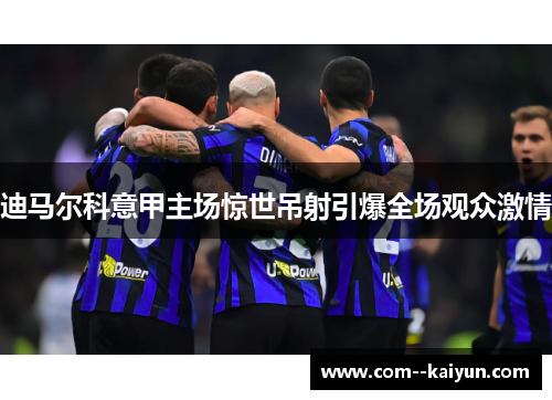 迪马尔科意甲主场惊世吊射引爆全场观众激情